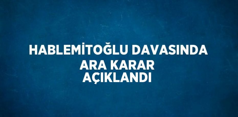 HABLEMİTOĞLU DAVASINDA ARA KARAR AÇIKLANDI