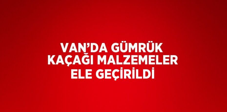 VAN’DA GÜMRÜK KAÇAĞI MALZEMELER ELE GEÇİRİLDİ