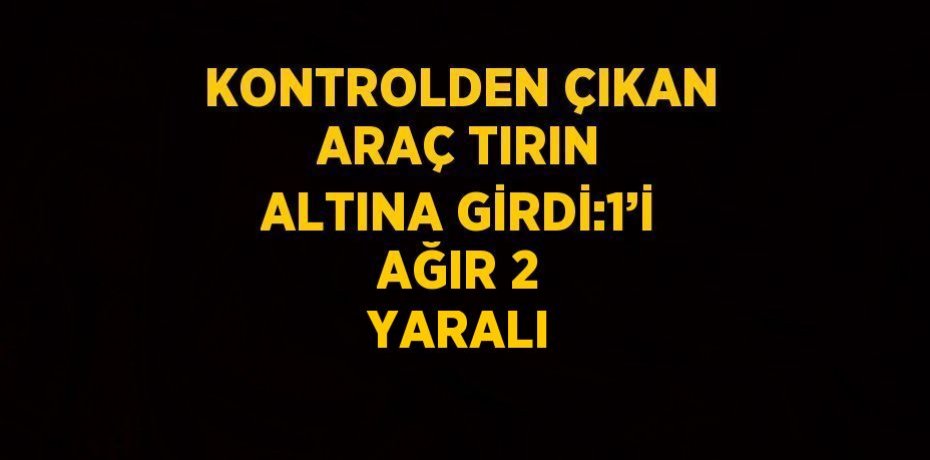KONTROLDEN ÇIKAN ARAÇ TIRIN ALTINA GİRDİ:1’İ AĞIR 2 YARALI