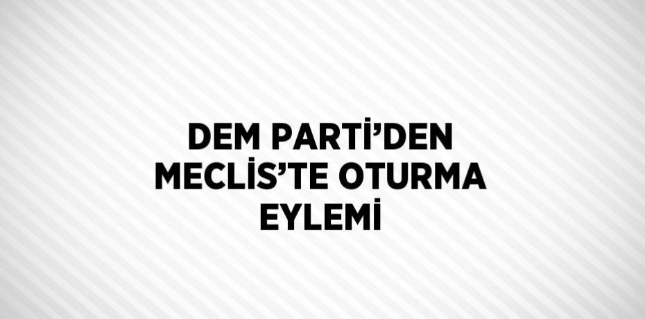 DEM PARTİ’DEN MECLİS’TE OTURMA EYLEMİ