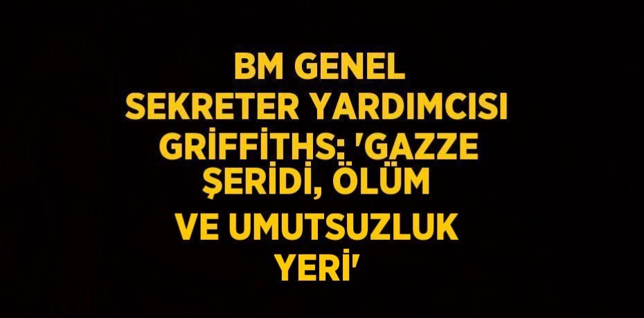 BM GENEL SEKRETER YARDIMCISI GRİFFİTHS: 'GAZZE ŞERİDİ, ÖLÜM VE UMUTSUZLUK YERİ'
