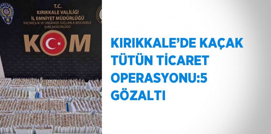 KIRIKKALE’DE KAÇAK TÜTÜN TİCARET OPERASYONU:5 GÖZALTI