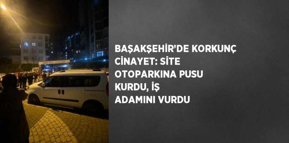 BAŞAKŞEHİR’DE KORKUNÇ CİNAYET: SİTE OTOPARKINA PUSU KURDU, İŞ ADAMINI VURDU