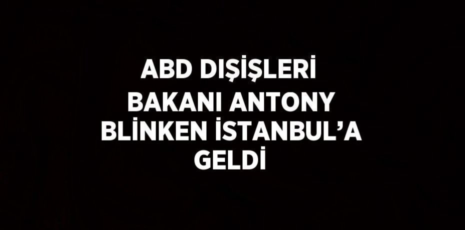ABD DIŞİŞLERİ BAKANI ANTONY BLİNKEN İSTANBUL’A GELDİ