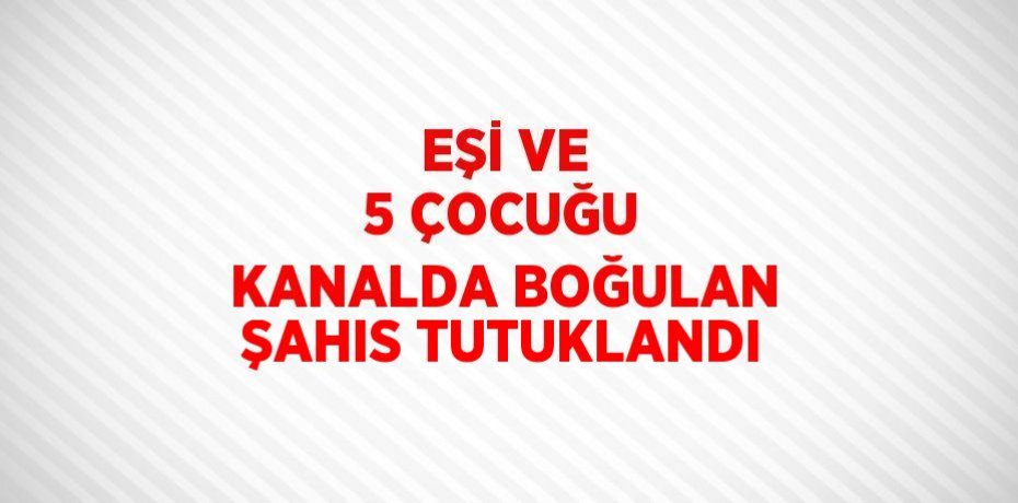 EŞİ VE 5 ÇOCUĞU KANALDA BOĞULAN ŞAHIS TUTUKLANDI