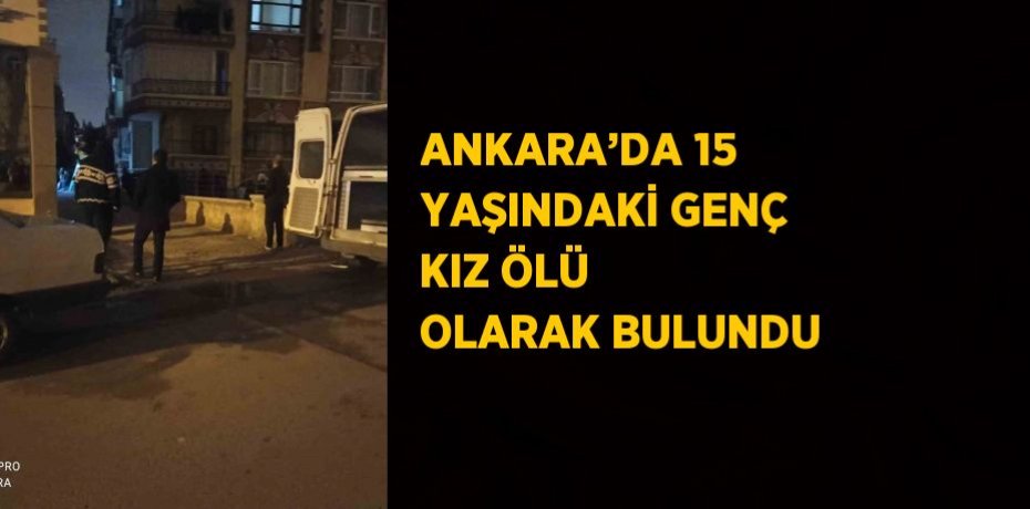 ANKARA’DA 15 YAŞINDAKİ GENÇ KIZ ÖLÜ OLARAK BULUNDU