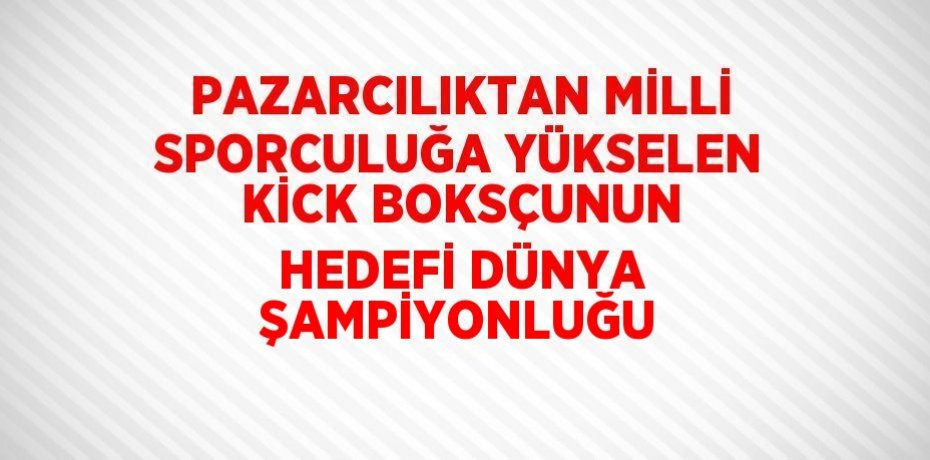 PAZARCILIKTAN MİLLİ SPORCULUĞA YÜKSELEN KİCK BOKSÇUNUN HEDEFİ DÜNYA ŞAMPİYONLUĞU