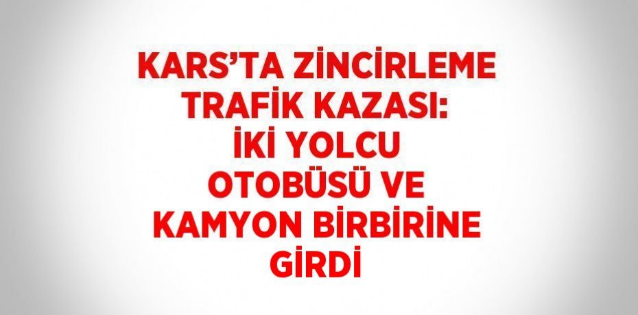 KARS’TA ZİNCİRLEME TRAFİK KAZASI: İKİ YOLCU OTOBÜSÜ VE KAMYON BİRBİRİNE GİRDİ