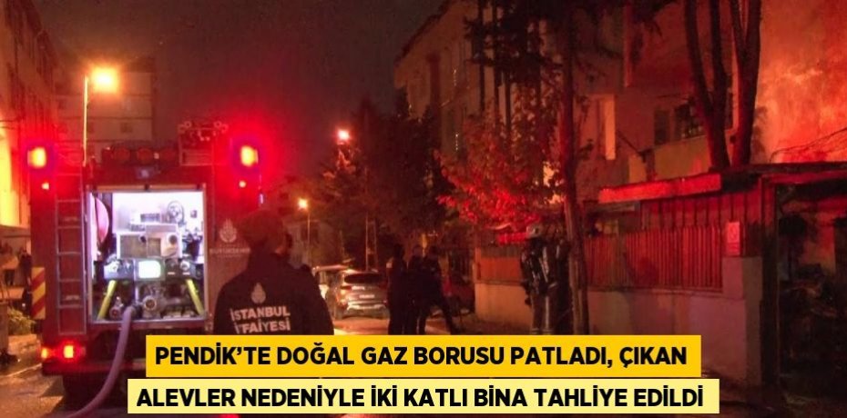 PENDİK’TE DOĞAL GAZ BORUSU PATLADI, ÇIKAN ALEVLER NEDENİYLE İKİ KATLI BİNA TAHLİYE EDİLDİ