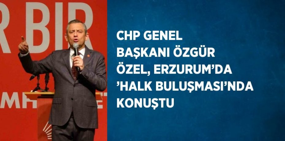 CHP GENEL BAŞKANI ÖZGÜR ÖZEL, ERZURUM’DA ’HALK BULUŞMASI’NDA KONUŞTU