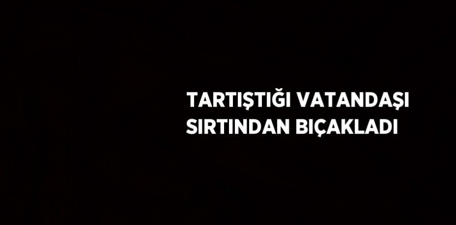 TARTIŞTIĞI VATANDAŞI SIRTINDAN BIÇAKLADI