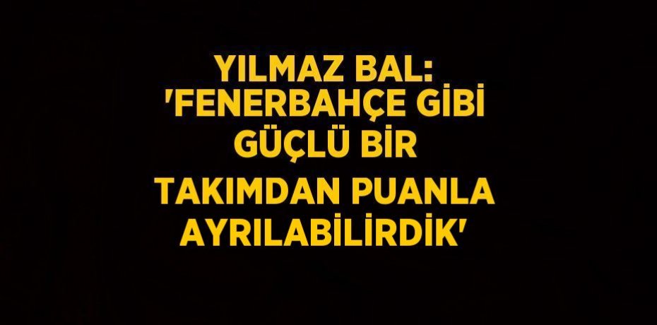 YILMAZ BAL: 'FENERBAHÇE GİBİ GÜÇLÜ BİR TAKIMDAN PUANLA AYRILABİLİRDİK'