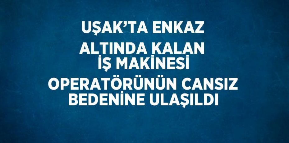 UŞAK’TA ENKAZ ALTINDA KALAN İŞ MAKİNESİ OPERATÖRÜNÜN CANSIZ BEDENİNE ULAŞILDI