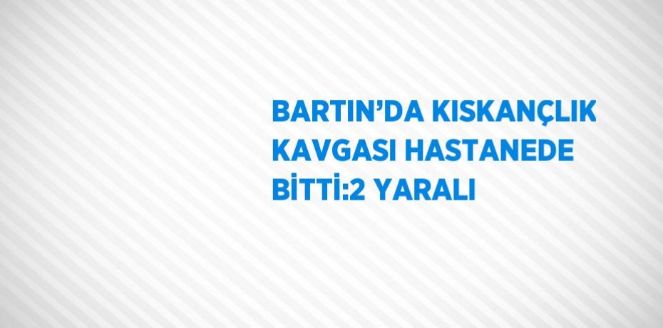BARTIN’DA KISKANÇLIK KAVGASI HASTANEDE BİTTİ:2 YARALI