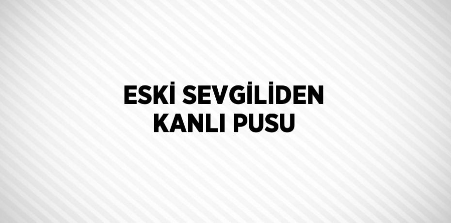 ESKİ SEVGİLİDEN KANLI PUSU