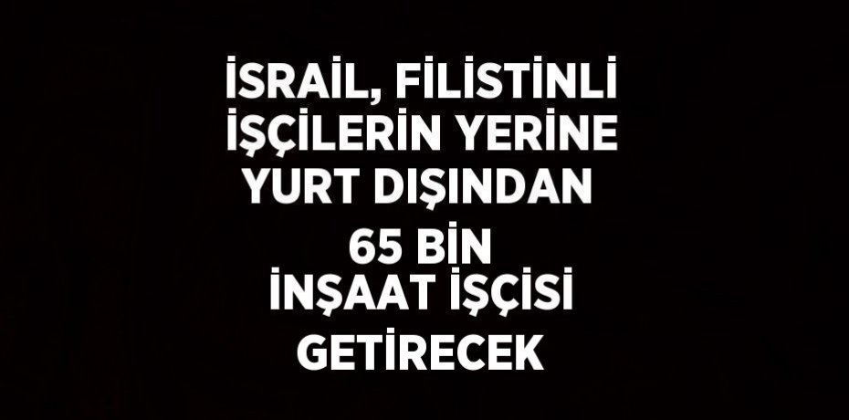 İSRAİL, FİLİSTİNLİ İŞÇİLERİN YERİNE YURT DIŞINDAN 65 BİN İNŞAAT İŞÇİSİ GETİRECEK
