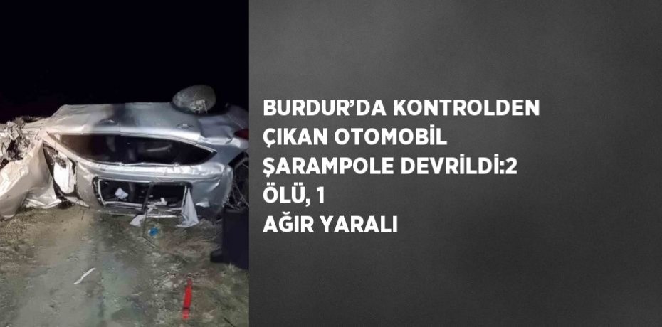BURDUR’DA KONTROLDEN ÇIKAN OTOMOBİL ŞARAMPOLE DEVRİLDİ:2 ÖLÜ, 1 AĞIR YARALI