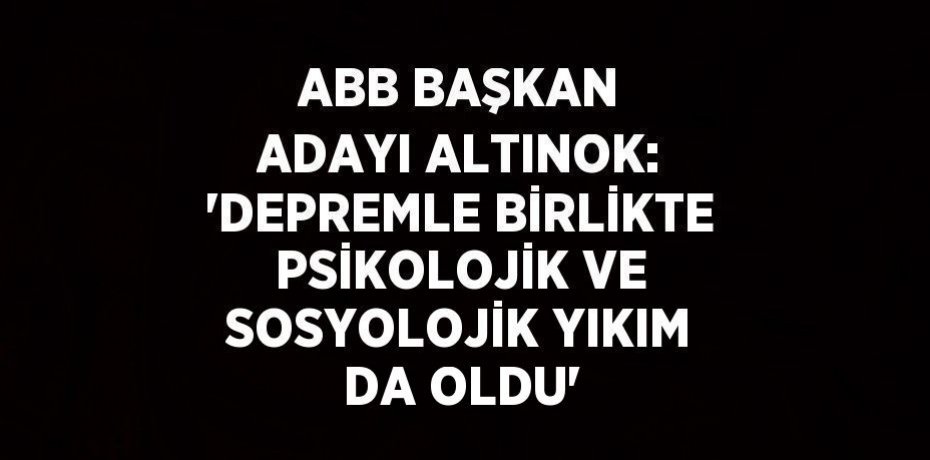 ABB BAŞKAN ADAYI ALTINOK: 'DEPREMLE BİRLİKTE PSİKOLOJİK VE SOSYOLOJİK YIKIM DA OLDU'