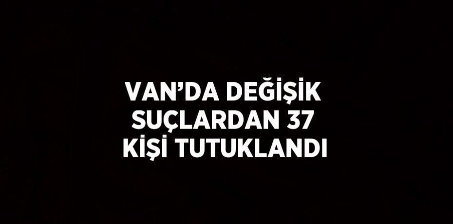 VAN’DA DEĞİŞİK SUÇLARDAN 37 KİŞİ TUTUKLANDI