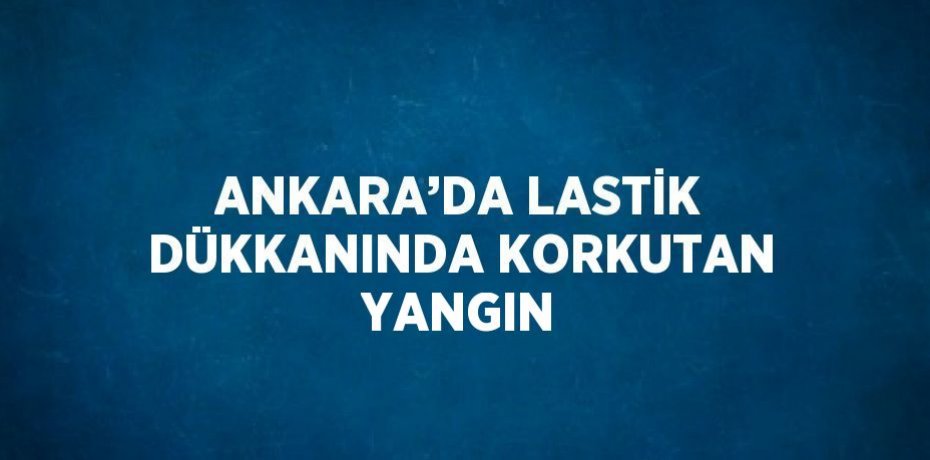 ANKARA’DA LASTİK DÜKKANINDA KORKUTAN YANGIN