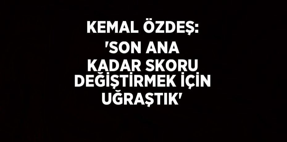 KEMAL ÖZDEŞ: 'SON ANA KADAR SKORU DEĞİŞTİRMEK İÇİN UĞRAŞTIK'
