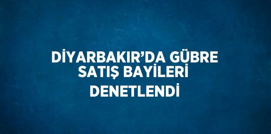 DİYARBAKIR’DA GÜBRE SATIŞ BAYİLERİ DENETLENDİ