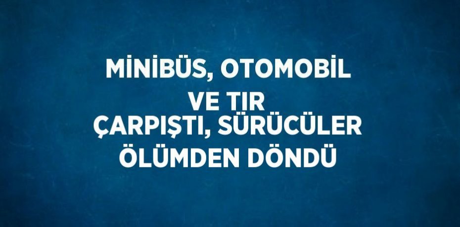 MİNİBÜS, OTOMOBİL VE TIR ÇARPIŞTI, SÜRÜCÜLER ÖLÜMDEN DÖNDÜ