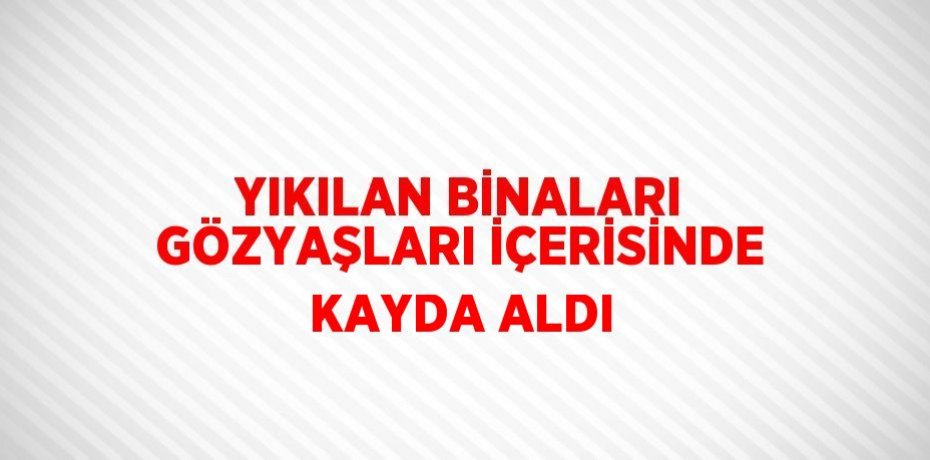 YIKILAN BİNALARI GÖZYAŞLARI İÇERİSİNDE KAYDA ALDI