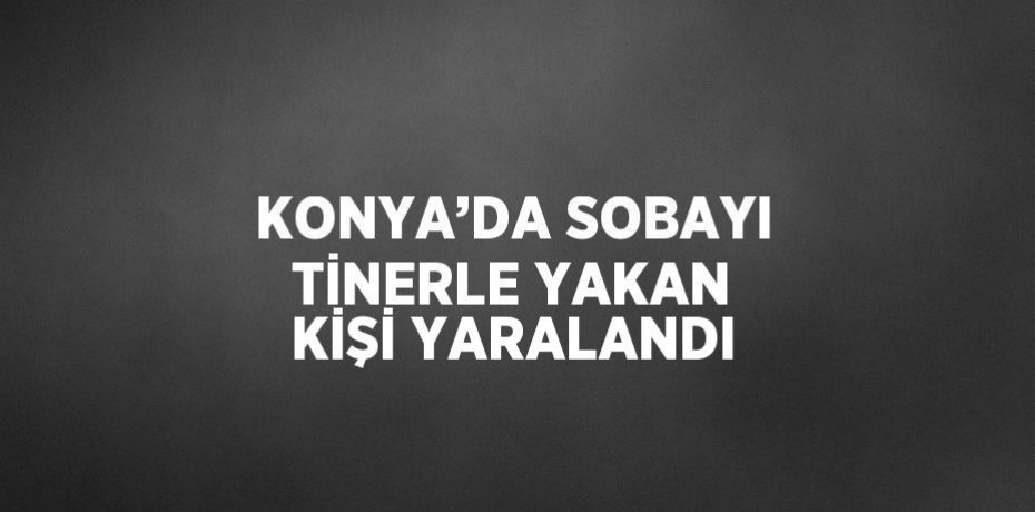 KONYA’DA SOBAYI TİNERLE YAKAN KİŞİ YARALANDI