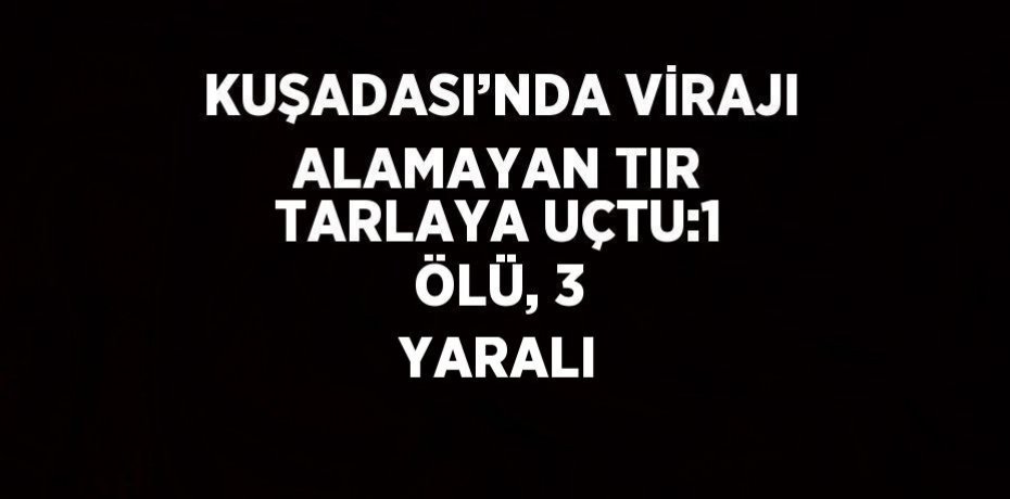 KUŞADASI’NDA VİRAJI ALAMAYAN TIR TARLAYA UÇTU:1 ÖLÜ, 3 YARALI
