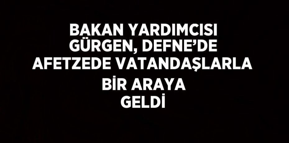 BAKAN YARDIMCISI GÜRGEN, DEFNE’DE AFETZEDE VATANDAŞLARLA BİR ARAYA GELDİ