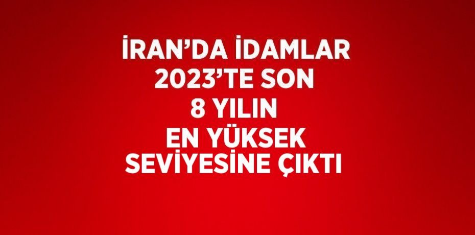 İRAN’DA İDAMLAR 2023’TE SON 8 YILIN EN YÜKSEK SEVİYESİNE ÇIKTI