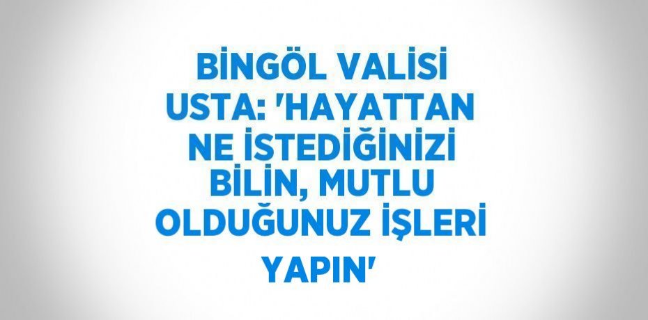 BİNGÖL VALİSİ USTA: 'HAYATTAN NE İSTEDİĞİNİZİ BİLİN, MUTLU OLDUĞUNUZ İŞLERİ YAPIN'