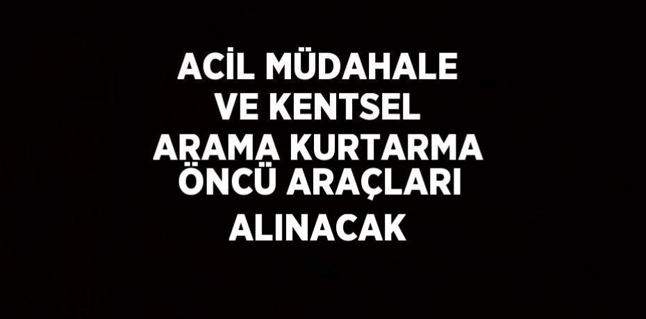 ACİL MÜDAHALE VE KENTSEL ARAMA KURTARMA ÖNCÜ ARAÇLARI ALINACAK
