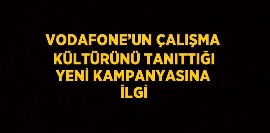 VODAFONE’UN ÇALIŞMA KÜLTÜRÜNÜ TANITTIĞI YENİ KAMPANYASINA İLGİ