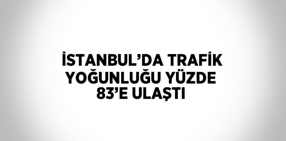 İSTANBUL’DA TRAFİK YOĞUNLUĞU YÜZDE 83’E ULAŞTI