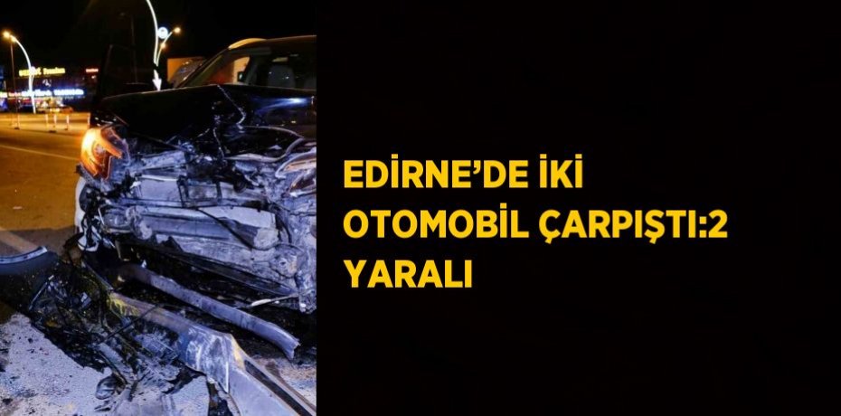 EDİRNE’DE İKİ OTOMOBİL ÇARPIŞTI:2 YARALI