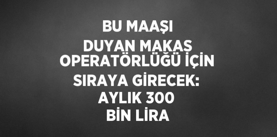 BU MAAŞI DUYAN MAKAS OPERATÖRLÜĞÜ İÇİN SIRAYA GİRECEK: AYLIK 300 BİN LİRA