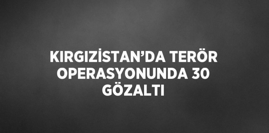 KIRGIZİSTAN’DA TERÖR OPERASYONUNDA 30 GÖZALTI