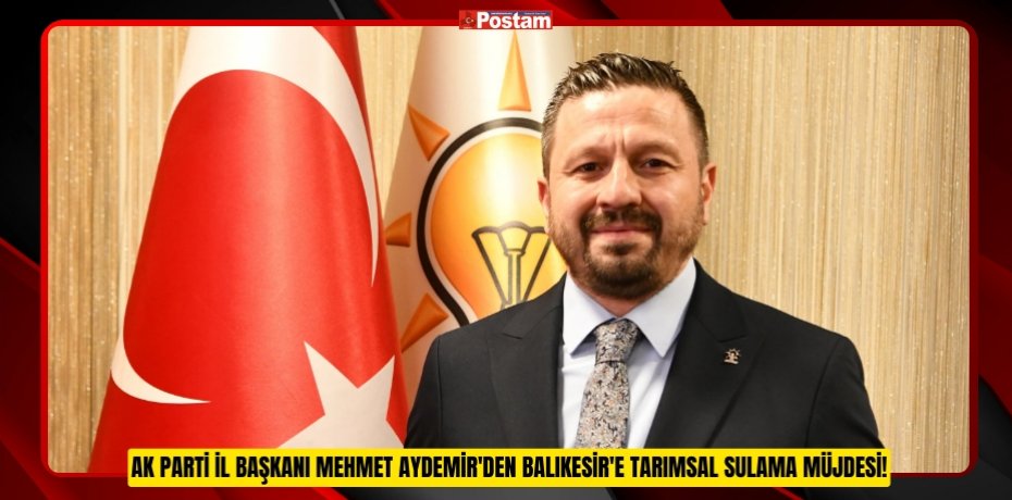 AK PARTİ İL BAŞKANI MEHMET AYDEMİR'DEN BALIKESİR'E TARIMSAL SULAMA MÜJDESİ!