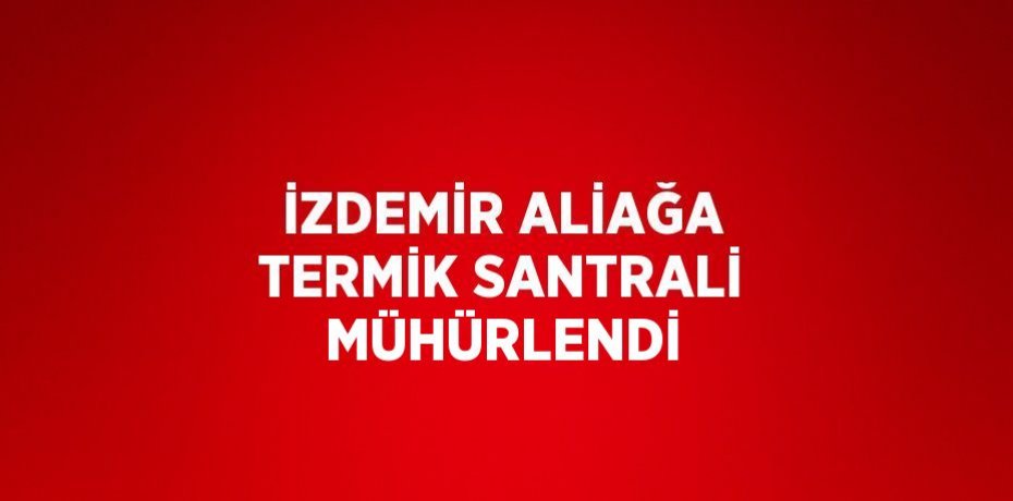 İZDEMİR ALİAĞA TERMİK SANTRALİ MÜHÜRLENDİ