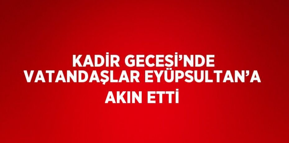 KADİR GECESİ’NDE VATANDAŞLAR EYÜPSULTAN’A AKIN ETTİ