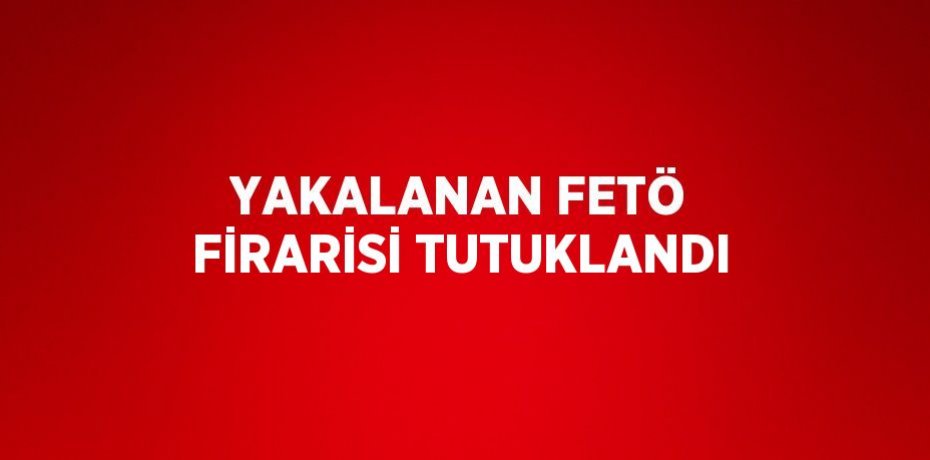 YAKALANAN FETÖ FİRARİSİ TUTUKLANDI