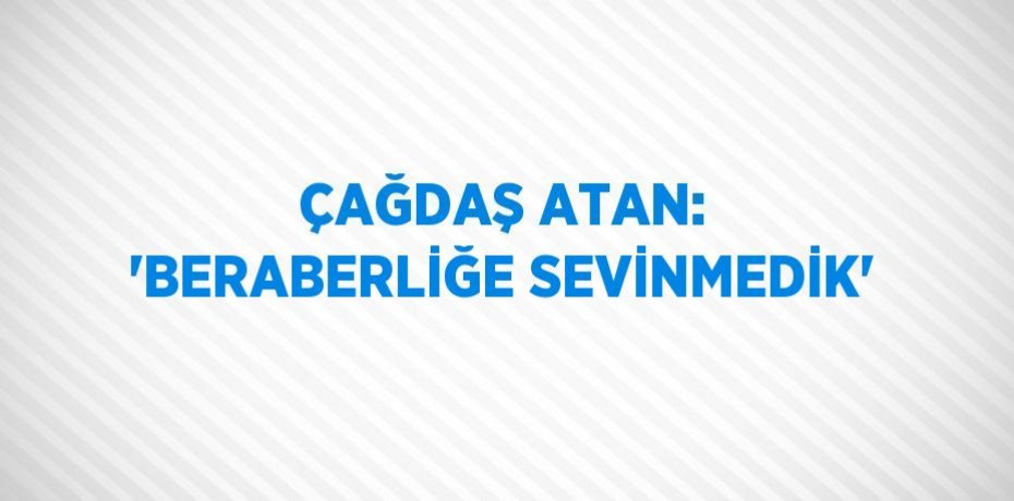 ÇAĞDAŞ ATAN: 'BERABERLİĞE SEVİNMEDİK'
