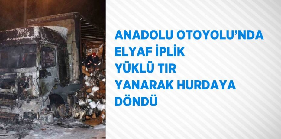 ANADOLU OTOYOLU’NDA ELYAF İPLİK YÜKLÜ TIR YANARAK HURDAYA DÖNDÜ