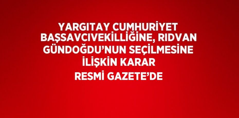 YARGITAY CUMHURİYET BAŞSAVCIVEKİLLİĞİNE, RIDVAN GÜNDOĞDU’NUN SEÇİLMESİNE İLİŞKİN KARAR RESMİ GAZETE’DE