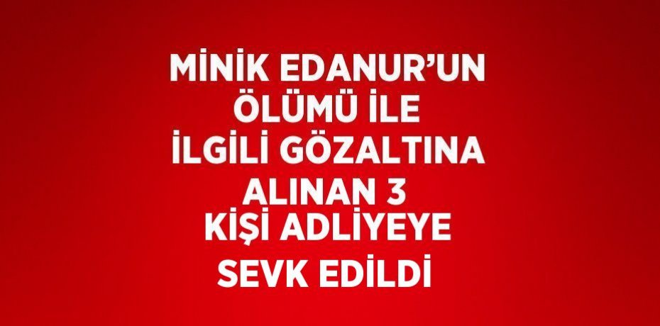MİNİK EDANUR’UN ÖLÜMÜ İLE İLGİLİ GÖZALTINA ALINAN 3 KİŞİ ADLİYEYE SEVK EDİLDİ