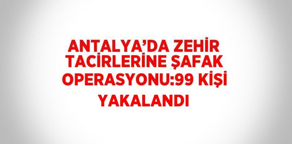 ANTALYA’DA ZEHİR TACİRLERİNE ŞAFAK OPERASYONU:99 KİŞİ YAKALANDI
