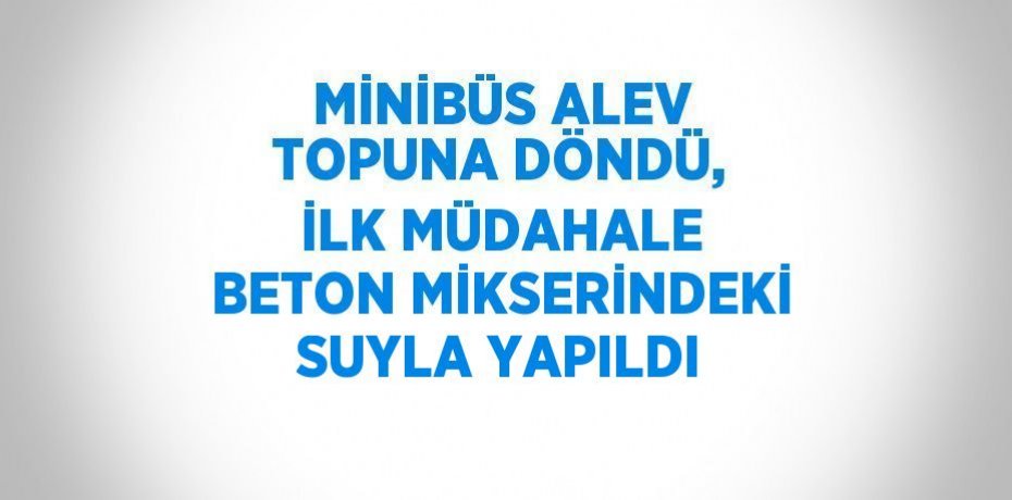 MİNİBÜS ALEV TOPUNA DÖNDÜ, İLK MÜDAHALE BETON MİKSERİNDEKİ SUYLA YAPILDI