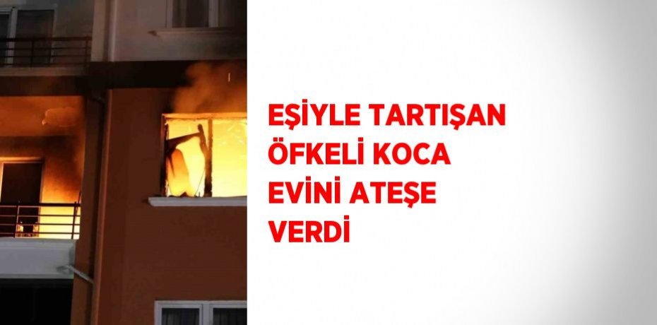 EŞİYLE TARTIŞAN ÖFKELİ KOCA EVİNİ ATEŞE VERDİ